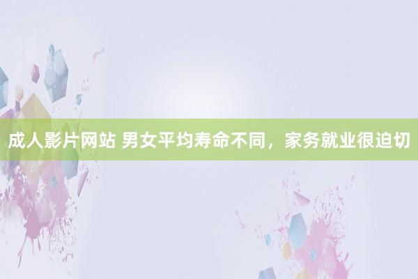 成人影片网站 男女平均寿命不同，家务就业很迫切