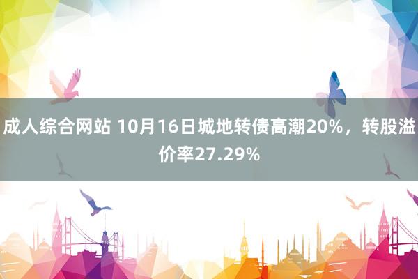 成人综合网站 10月16日城地转债高潮20%，转股溢价率27.29%