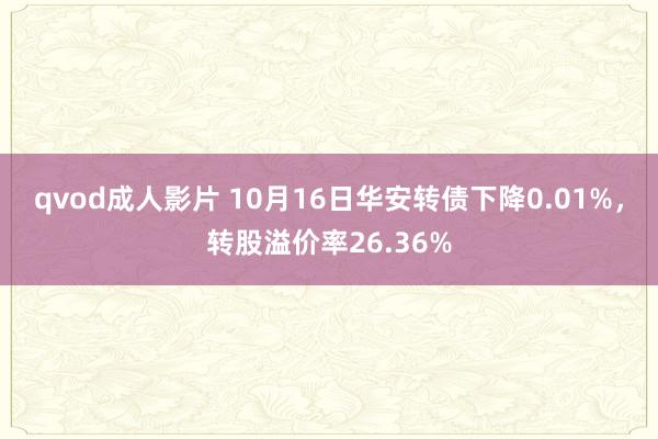 qvod成人影片 10月16日华安转债下降0.01%，转股溢价率26.36%