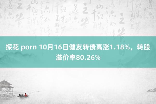 探花 porn 10月16日健友转债高涨1.18%，转股溢价率80.26%