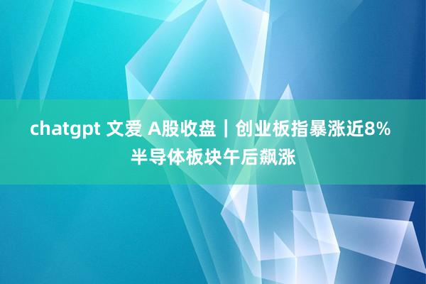 chatgpt 文爱 A股收盘｜创业板指暴涨近8% 半导体板块午后飙涨