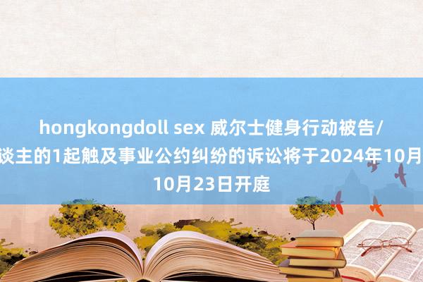 hongkongdoll sex 威尔士健身行动被告/被上诉东谈主的1起触及事业公约纠纷的诉讼将于2024年10月23日开庭