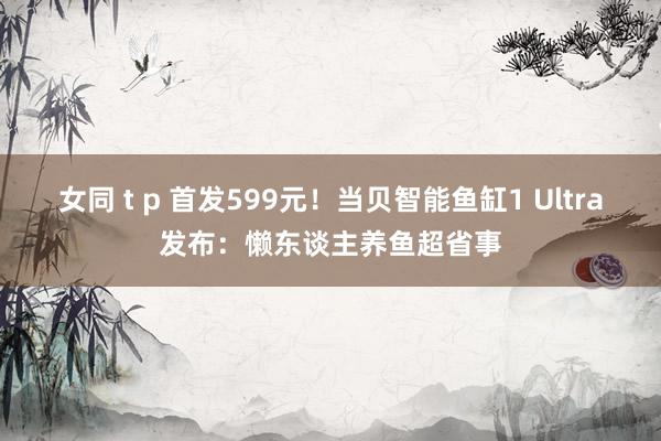 女同 t p 首发599元！当贝智能鱼缸1 Ultra发布：懒东谈主养鱼超省事