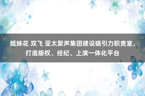 姐妹花 双飞 亚太聚声集团建设磁引力职责室，打造版权、经纪、上演一体化平台