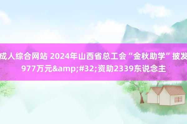 成人综合网站 2024年山西省总工会“金秋助学”披发977万元&#32;资助2339东说念主