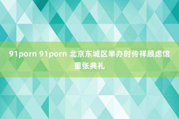 91porn 91porn 北京东城区举办时传祥顾虑馆重张典礼