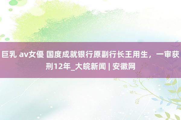 巨乳 av女優 国度成就银行原副行长王用生，一审获刑12年_大皖新闻 | 安徽网