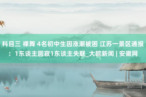 科目三 裸舞 4名初中生因涨潮被困 江苏一景区通报：1东谈主圆寂1东谈主失联_大皖新闻 | 安徽网