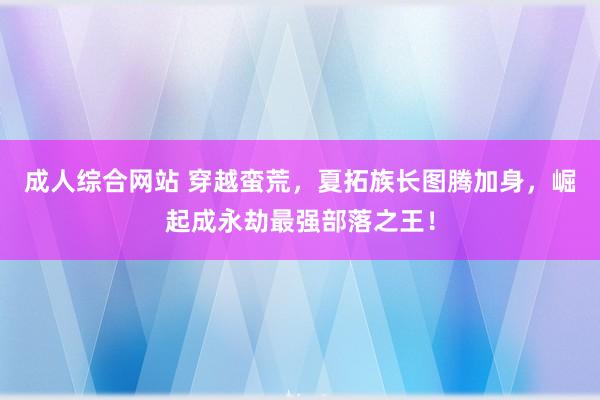 成人综合网站 穿越蛮荒，夏拓族长图腾加身，崛起成永劫最强部落之王！