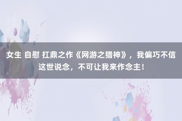 女生 自慰 扛鼎之作《网游之猎神》，我偏巧不信这世说念，不可让我来作念主！