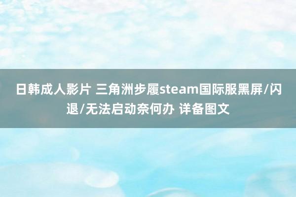 日韩成人影片 三角洲步履steam国际服黑屏/闪退/无法启动奈何办 详备图文