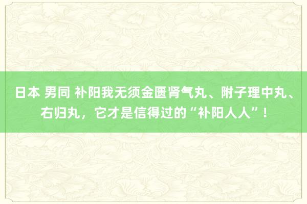 日本 男同 补阳我无须金匮肾气丸、附子理中丸、右归丸，它才是信得过的“补阳人人”！