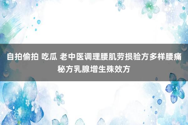 自拍偷拍 吃瓜 老中医调理腰肌劳损验方多样腰痛秘方乳腺增生殊效方