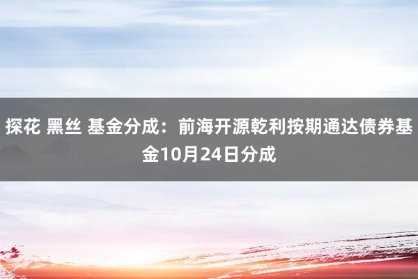 探花 黑丝 基金分成：前海开源乾利按期通达债券基金10月24日分成