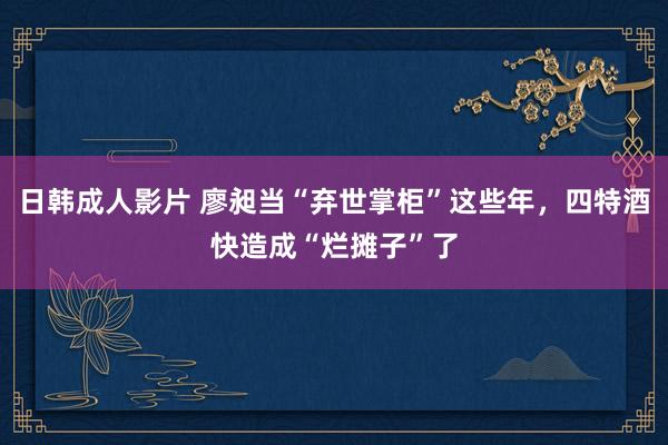 日韩成人影片 廖昶当“弃世掌柜”这些年，四特酒快造成“烂摊子”了