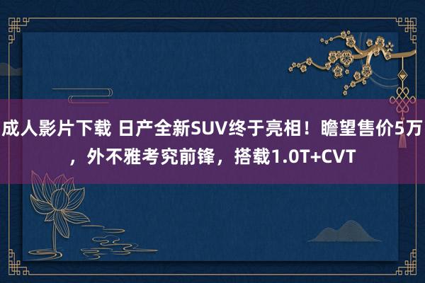 成人影片下载 日产全新SUV终于亮相！瞻望售价5万，外不雅考究前锋，搭载1.0T+CVT