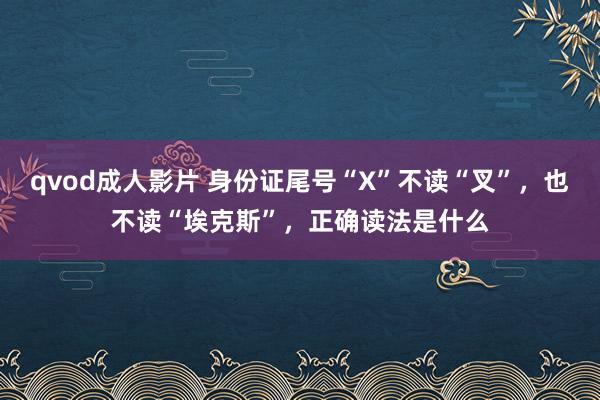 qvod成人影片 身份证尾号“X”不读“叉”，也不读“埃克斯”，正确读法是什么