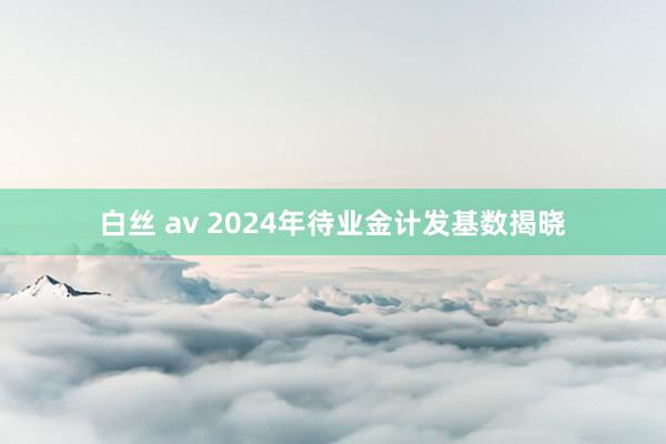 白丝 av 2024年待业金计发基数揭晓