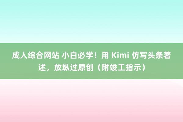 成人综合网站 小白必学！用 Kimi 仿写头条著述，放纵过原创（附竣工指示）