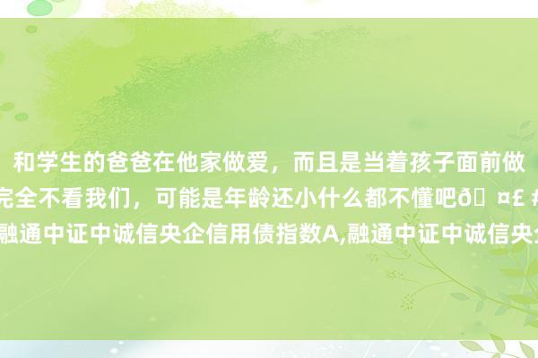 和学生的爸爸在他家做爱，而且是当着孩子面前做爱，太刺激了，孩子完全不看我们，可能是年龄还小什么都不懂吧🤣 #同城 #文爱 #自慰 融通中证中诚信央企信用债指数A，融通中证中诚信央企信用债指数C: 融通中证中诚信央企信用债指数证券投资基金第二次分成公告