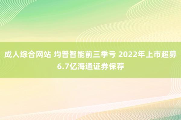 成人综合网站 均普智能前三季亏 2022年上市超募6.7亿海通证券保荐