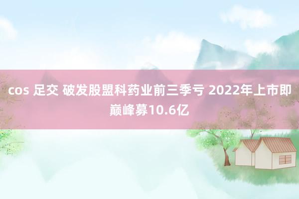 cos 足交 破发股盟科药业前三季亏 2022年上市即巅峰募10.6亿