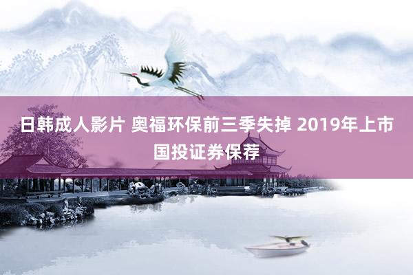 日韩成人影片 奥福环保前三季失掉 2019年上市国投证券保荐