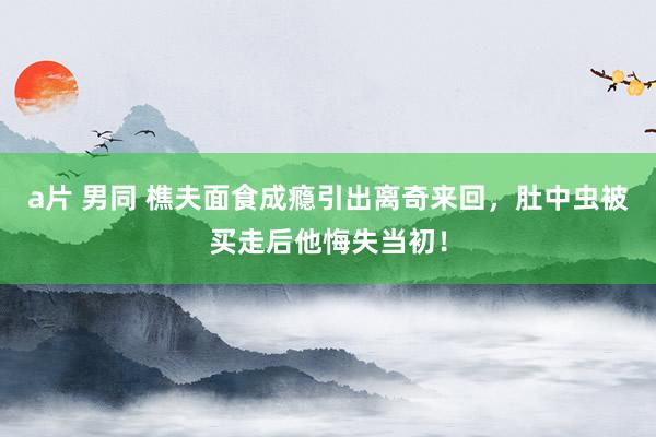 a片 男同 樵夫面食成瘾引出离奇来回，肚中虫被买走后他悔失当初！