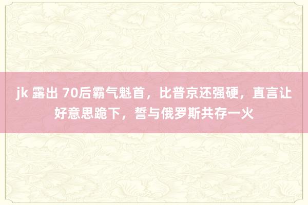 jk 露出 70后霸气魁首，比普京还强硬，直言让好意思跪下，誓与俄罗斯共存一火