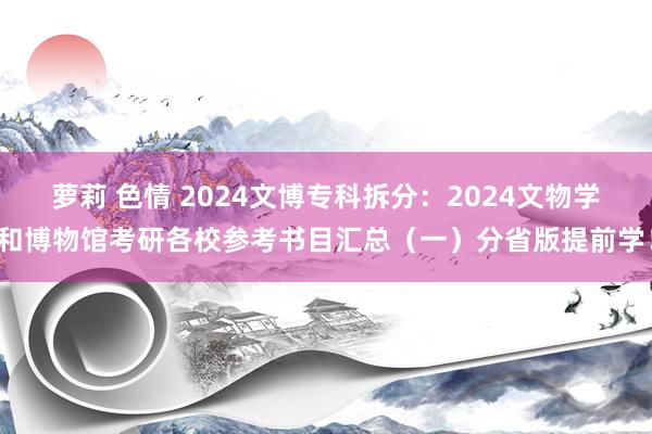 萝莉 色情 2024文博专科拆分：2024文物学和博物馆考研各校参考书目汇总（一）分省版提前学！