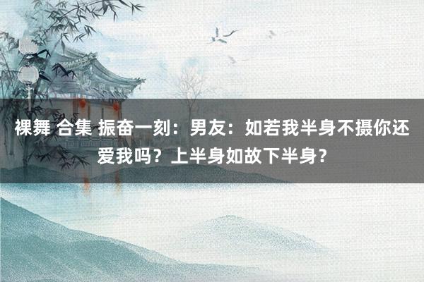 裸舞 合集 振奋一刻：男友：如若我半身不摄你还爱我吗？上半身如故下半身？