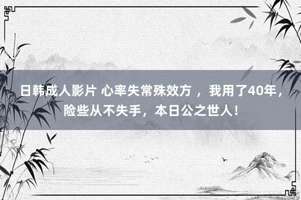 日韩成人影片 心率失常殊效方 ，我用了40年，险些从不失手，本日公之世人！