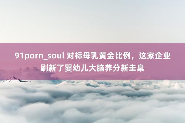 91porn_soul 对标母乳黄金比例，这家企业刷新了婴幼儿大脑养分新圭臬