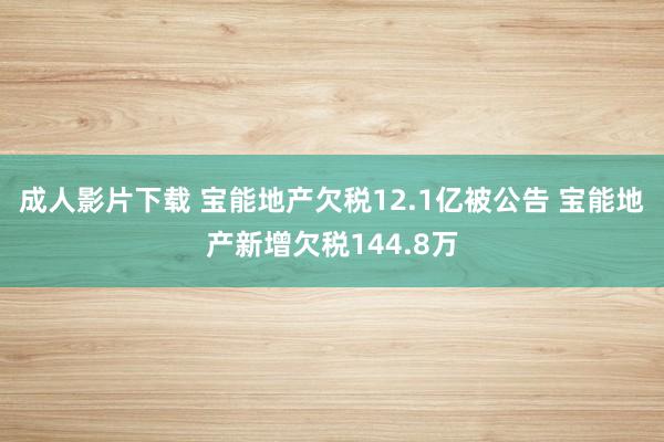 成人影片下载 宝能地产欠税12.1亿被公告 宝能地产新增欠税144.8万