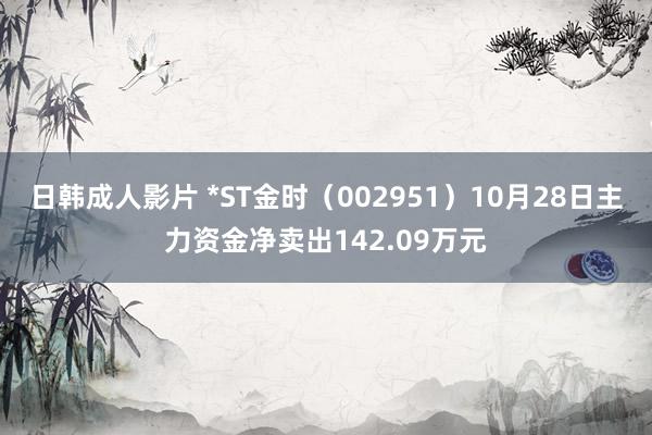 日韩成人影片 *ST金时（002951）10月28日主力资金净卖出142.09万元