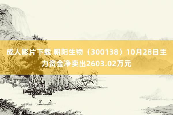 成人影片下载 朝阳生物（300138）10月28日主力资金净卖出2603.02万元