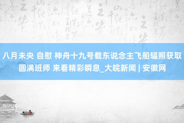 八月未央 自慰 神舟十九号载东说念主飞船辐照获取圆满班师 来看精彩瞬息_大皖新闻 | 安徽网