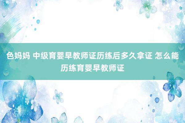 色妈妈 中级育婴早教师证历练后多久拿证 怎么能历练育婴早教师证