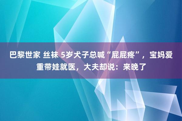 巴黎世家 丝袜 5岁犬子总喊“屁屁疼”，宝妈爱重带娃就医，大夫却说：来晚了