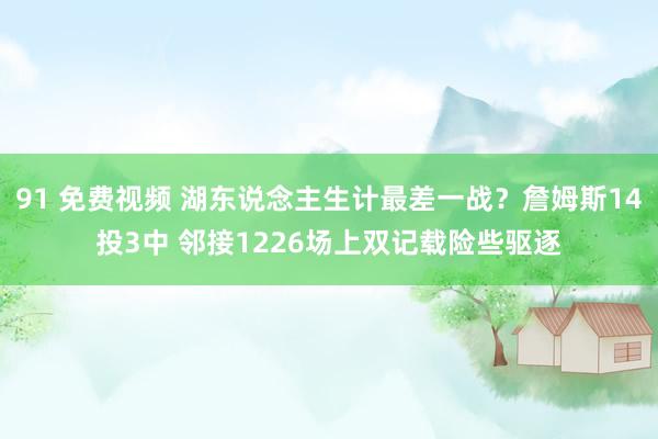 91 免费视频 湖东说念主生计最差一战？詹姆斯14投3中 邻接1226场上双记载险些驱逐