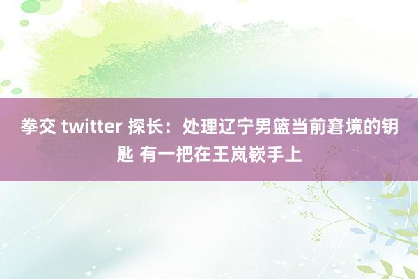 拳交 twitter 探长：处理辽宁男篮当前窘境的钥匙 有一把在王岚嵚手上