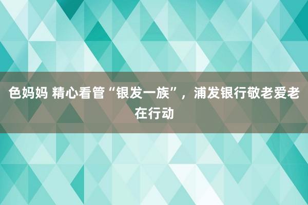 色妈妈 精心看管“银发一族”，浦发银行敬老爱老在行动