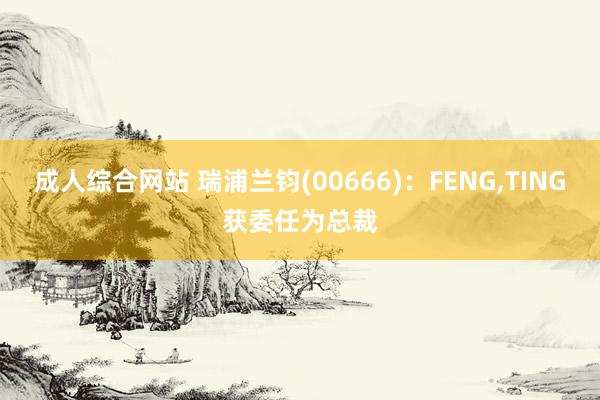 成人综合网站 瑞浦兰钧(00666)：FENG，TING获委任为总裁