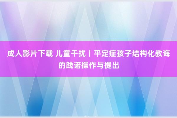 成人影片下载 儿童干扰丨平定症孩子结构化教诲的践诺操作与提出