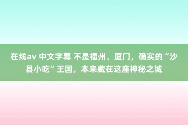 在线av 中文字幕 不是福州、厦门，确实的“沙县小吃”王国，本来藏在这座神秘之城