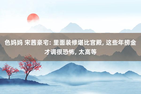 色妈妈 宋茜豪宅: 里面装修堪比宫殿， 这些年捞金才调很恐怖， 太高等