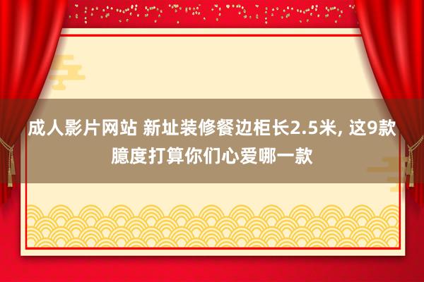 成人影片网站 新址装修餐边柜长2.5米， 这9款臆度打算你们心爱哪一款