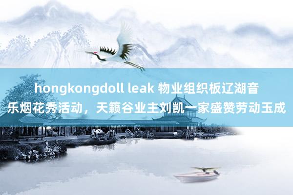 hongkongdoll leak 物业组织板辽湖音乐烟花秀活动，天籁谷业主刘凯一家盛赞劳动玉成