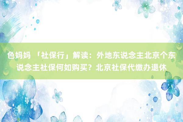 色妈妈 「社保行」解读：外地东说念主北京个东说念主社保何如购买？北京社保代缴办退休