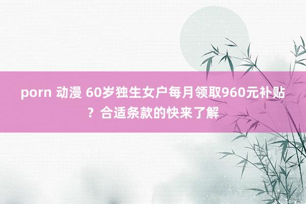 porn 动漫 60岁独生女户每月领取960元补贴？合适条款的快来了解